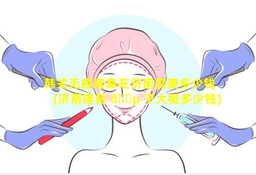 韩式无痕隆鼻在济南需要多少钱(济南隆鼻 🌵 子大概多少钱)